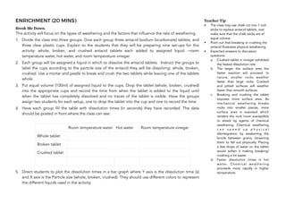 ENRICHMENT (20 MINS)
Break Me Down.
This activity will focus on the types of weathering and the factors that influence the rate of weathering.
1. Divide the class into three groups. Give each group three antacid (sodium bicarbonate) tablets, and
three clear plastic cups. Explain to the students that they will be preparing nine set-ups for this
activity: whole, broken, and crushed antacid tablets each added to assigned liquid --room
temperature water, hot water, and room temperature vinegar.
2. Each group will be assigned a liquid in which to dissolve the antacid tablets. Instruct the groups to
label the cups according to the particle size of the antacid they will be dissolving: whole, broken,
crushed. Use a mortar and pestle to break and crush the two tablets while leaving one of the tablets
whole.
3. Put equal volume (100ml) of assigned liquid to the cups. Drop the tablet (whole, broken, crushed)
into the appropriate cups and record the time from when the tablet is added to the liquid until
when the tablet has completely dissolved and no traces of the tablet is visible. Have the groups
assign two students for each setup, one to drop the tablet into the cup and one to record the time.
4. Have each group fill the table with dissolution times (in seconds) they have recorded. The data
should be posted in front where the class can see.
5. Direct students to plot the dissolution times in a bar graph where Y axis is the dissolution time (s)
and X axis is the Particle size (whole, broken, crushed). They should use different colors to represent
the different liquids used in the activity.
188
Teacher Tip
• The class may use chalk cut into 1 inch
sticks to replace antacid tablets. Just
make sure that the chalk sticks are of
equal volume.
• Point out that breaking or crushing the
antacid illustrates physical weathering.
• Expected answers to discussion
questions:
a. Crushed tablet in vinegar exhibited
the fastest dissolution rate
b. The larger the surface area the
faster reaction will proceed. In
nature, smaller rocks weather
faster than large rocks. Cracked
and pitted surfaces will weather
faster than smooth surfaces.
c. Breaking and crushing the tablet
exposes more surface area. As
mechanical weathering breaks
rocks into smaller pieces, more
surface area is exposed which
renders the rock more susceptible
to attack by agents of chemical
weathering. Chemical weathering
c a n s p e e d u p p h y s i c a l
disintegration by weakening the
bonds between grains, loosening
them to fall out physically. Placing
a few drops of water on the tablet
would soften it making breaking/
crushing a lot easier.
d. Faster dissolution times in hot
water. Chemical weathering
proceeds more rapidly in higher
temperature.
Room temperature water Hot water Room temperature vinegar
Whole tablet
Broken tablet
Crushed tablet
 