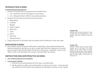 INTRODUCTION (2 MINS)
Communicating learning objective
1. Introduce the following learning objectives and important terms.
a. I can identify the controls and triggers of mass wasting.
b. I can distinguish between different mass wasting processes.
2. Introduce the list of key terms that learners will encounter.
a. Mass wasting
b. Landslide
c. Regolith
d. Angle of repose
e. Debris flow
f. Creep
g. Slump
h. Rock slide
i. Submarine slump
3. Copy the key terms on the board. Have the students write the definitions in their own words.
MOTIVATION (3 MINS)
• Show students a photo of a person sliding down a water slide. Have students brainstorm the
factors that determine how fast one can go on a water slide. Write their responses on the board.
Discuss answers briefly and tell students that similar to sliding down a waterslide, rocks and rock
debris can also move downslope due to gravity, a process called mass wasting.
INSTRUCTION /DELIVERY/PRACTICE (25 MINS)
• Give a demonstration/lecture/simulation
• Lecture proper (Outline)
1. Show some mass wasting photos and short clips or animated videos.
2. Ask the students to define mass wasting based on what you have shown. Summarize their
own definition and then define mass wasting as the downslope movement of rock, regolith,
192
Teacher Tip
Students have had prior exposure to most
of these terms in pre SHS science. Have
students revise their definitions after the
lecture.
Teacher Tip
Students’ answers may vary. Some typical
answers may be the slope of the slide,
material of the slide, amount of water
flowing through the slide, friction between
the body and the slide, how water interacts
with the slide, weight of the person, air
resistance, etc.
 