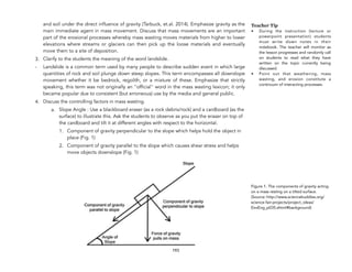 and soil under the direct influence of gravity (Tarbuck, et.al. 2014). Emphasize gravity as the
main immediate agent in mass movement. Discuss that mass movements are an important
part of the erosional processes whereby mass wasting moves materials from higher to lower
elevations where streams or glaciers can then pick up the loose materials and eventually
move them to a site of deposition.
3. Clarify to the students the meaning of the word landslide.
- Landslide is a common term used by many people to describe sudden event in which large
quantities of rock and soil plunge down steep slopes. This term encompasses all downslope
movement whether it be bedrock, regolith, or a mixture of these. Emphasize that strictly
speaking, this term was not originally an "official" word in the mass wasting lexicon; it only
became popular due to consistent (but erroneous) use by the media and general public.
4. Discuss the controlling factors in mass wasting.
a. Slope Angle : Use a blackboard eraser (as a rock debris/rock) and a cardboard (as the
surface) to illustrate this. Ask the students to observe as you put the eraser on top of
the cardboard and tilt it at different angles with respect to the horizontal.
1. Component of gravity perpendicular to the slope which helps hold the object in
place (Fig. 1)
2. Component of gravity parallel to the slope which causes shear stress and helps
move objects downslope (Fig. 1)
193
Teacher Tip
• During the instruction (lecture or
powerpoint presentation) students
must write down notes in their
notebook. The teacher will monitor as
the lesson progresses and randomly call
on students to read what they have
written on the topic currently being
discussed.
• Point out that weathering, mass
wasting, and erosion constitute a
continuum of interacting processes.
Figure 1. The components of gravity acting
on a mass resting on a tilted surface.
(Source:!http://www.sciencebuddies.org/
science-fair-projects/project_ideas/
EnvEng_p035.shtml#background)
 