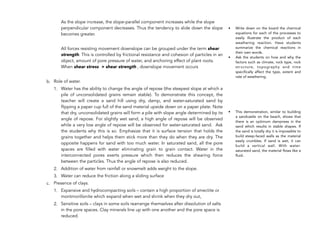 As the slope increase, the slope-parallel component increases while the slope
perpendicular component decreases. Thus the tendency to slide down the slope
becomes greater.
All forces resisting movement downslope can be grouped under the term shear
strength. This is controlled by frictional resistance and cohesion of particles in an
object, amount of pore pressure of water, and anchoring effect of plant roots.
When shear stress > shear strength , downslope movement occurs
b. Role of water.
1. Water has the ability to change the angle of repose (the steepest slope at which a
pile of unconsolidated grains remain stable). To demonstrate this concept, the
teacher will create a sand hill using dry, damp, and water-saturated sand by
flipping a paper cup full of the sand material upside down on a paper plate. Note
that dry, unconsolidated grains will form a pile with slope angle determined by its
angle of repose. For slightly wet sand, a high angle of repose will be observed
while a very low angle of repose will be observed for water-saturated sand. Ask
the students why this is so. Emphasize that it is surface tension that holds the
grains together and helps them stick more than they do when they are dry. The
opposite happens for sand with too much water. In saturated sand, all the pore
spaces are filled with water eliminating grain to grain contact. Water in the
interconnected pores exerts pressure which then reduces the shearing force
between the particles. Thus the angle of repose is also reduced.
2. Addition of water from rainfall or snowmelt adds weight to the slope.
3. Water can reduce the friction along a sliding surface
c. Presence of clays.
1. Expansive and hydrocompacting soils – contain a high proportion of smectite or
montmorillonite which expand when wet and shrink when they dry out,
2. Sensitive soils – clays in some soils rearrange themselves after dissolution of salts
in the pore spaces. Clay minerals line up with one another and the pore space is
reduced.
194
• Write down on the board the chemical
equations for each of the processes to
easily illustrate the product of each
weathering reaction. Have students
summarize the chemical reactions in
their own words.
• Ask the students on how and why the
factors such as climate, rock type, rock
structure, topography and time
specifically affect the type, extent and
rate of weathering.
• This demonstration, similar to building
a sandcastle on the beach, shows that
there is an optimum dampness in the
sand which results in stable shapes. If
the sand is totally dry it is impossible to
build steep-faced walls as the material
easily crumbles. If sand is wet, it can
build a vertical wall. With water-
saturated sand, the material flows like a
fluid.
 