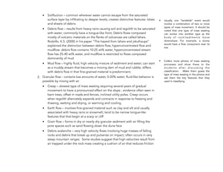 • Solifluction – common wherever water cannot escape from the saturated
surface layer by infiltrating to deeper levels; creates distinctive features: lobes
and sheets of debris
• Debris flow – results from heavy rains causing soil and regolith to be saturated
with water; commonly have a tongue-like front; Debris flows composed
mostly of volcanic materials on the flanks of volcanoes are called lahars.
Rodolfo, K.S. (2000) in his paper “The hazard from lahars and jokulhaups”
explained the distinction between debris flow, hyperconcentrated flow and
mudflow: debris flow contains 10-25 wt% water, hyperconcentrated stream
flow has 25-40 wt% water, and mudflow is restricted to flows composed
dominantly of mud
• Mud flow – highly fluid, high velocity mixture of sediment and water; can start
as a muddy stream that becomes a moving dam of mud and rubble; differs
with debris flow in that fine-grained material is predominant;
2. Granular flow - contains low amounts of water, 0-20% water; fluid-like behavior is
possible by mixing with air
• Creep – slowest type of mass wasting requiring several years of gradual
movement to have a pronounced effect on the slope ; evidence often seen in
bent trees, offset in roads and fences, inclined utility poles. Creep occurs
when regolith alternately expands and contracts in response to freezing and
thawing, wetting and drying, or warming and cooling.
• Earth flow – involves fine-grained material such as clay and silt and usually
associated with heavy rains or snowmelt; tend to be narrow tongue-like
features that that begin at a scarp or cliff
• Grain flow – forms in dry or nearly dry granular sediment with air filling the
pore spaces such as sand flowing down the dune face
• Debris avalanche – very high velocity flows involving huge masses of falling
rocks and debris that break up and pulverize on impact; often occurs in very
steep mountain ranges. Some studies suggest that high velocities result from
air trapped under the rock mass creating a cushion of air that reduces friction
!
!
196
• Usually, one “landslide” event would
involve a combination of two or more
types of mass movement. It should be
noted that one type of mass wasting
can evolve into another type as the
body of rock/sediments move
downslope. For example, a slump
would have a flow component near its
toe.
• Collect more photos of mass wasting
processes and show these to the
s t u d e n t s a f t e r d i s c u s s i n g t h e
classification. Make them guess the
type of mass wasting in the photos and
ask them the key features that they
used in classifying.
 