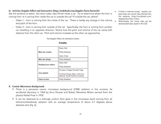 D. Activity: Doppler Effect and Interactive (http://molebash.com/doppler/horn/horn1.ht)
Ask the students to watch two short video clips filmed inside a car. Try to determine where the horn is
coming from. Is it coming from inside the car or outside the car? If outside the car, where?
- Video 1 - horn is coming from the inside of the car. There is hardly any change in the volume
and pitch of the horn.
- Video 2 - horn is coming from outside of the car. Specifically, the horn is coming from another
car travelling in an opposite direction. Notice how the pitch and volume of the car varies with
distance from the other car. Pitch and volume increases as the other car approaches.
E. Cosmic Microwave Background
• There is a pervasive cosmic microwave background (CMB) radiation in the universe. Its
accidental discovery in 1964 by Arno Penzias and Robert Woodrow Wilson earned them the
physics Nobel Prize in 1978.
• It can be observed as a strikingly uniform faint glow in the microwave band coming from all
directions-blackbody radiation with an average temperature of about 2.7 degrees above
absolute zero (fig. 6).
17
• If there is internet access, teacher can
play these two movie clips directly from
the website; (http://molebash.com/
doppler/horn/horn1.htm)
• Alternatively, the movie clips can be
downloaded (also saved in the CD)
 