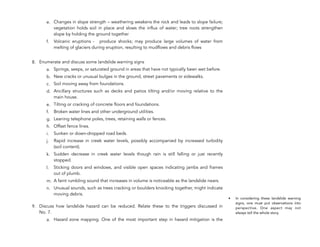 e. Changes in slope strength – weathering weakens the rock and leads to slope failure;
vegetation holds soil in place and slows the influx of water; tree roots strengthen
slope by holding the ground together
f. Volcanic eruptions - produce shocks; may produce large volumes of water from
melting of glaciers during eruption, resulting to mudflows and debris flows
8. Enumerate and discuss some landslide warning signs
a. Springs, seeps, or saturated ground in areas that have not typically been wet before.
b. New cracks or unusual bulges in the ground, street pavements or sidewalks.
c. Soil moving away from foundations.
d. Ancillary structures such as decks and patios tilting and/or moving relative to the
main house.
e. Tilting or cracking of concrete floors and foundations.
f. Broken water lines and other underground utilities.
g. Leaning telephone poles, trees, retaining walls or fences.
h. Offset fence lines.
i. Sunken or down-dropped road beds.
j. Rapid increase in creek water levels, possibly accompanied by increased turbidity
(soil content).
k. Sudden decrease in creek water levels though rain is still falling or just recently
stopped.
l. Sticking doors and windows, and visible open spaces indicating jambs and frames
out of plumb.
m. A faint rumbling sound that increases in volume is noticeable as the landslide nears.
n. Unusual sounds, such as trees cracking or boulders knocking together, might indicate
moving debris.
9. Discuss how landslide hazard can be reduced. Relate these to the triggers discussed in
No. 7.
a. Hazard zone mapping. One of the most important step in hazard mitigation is the
198
• In considering these landslide warning
signs, one must put observations into
perspective. One aspect may not
always tell the whole story.
 