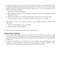 • In class, divide students into groups of 3-4. Instruct students to create a news broadcast about the
Guinsaugon landslide based on the article they have read. Set a time limit of 15 minutes and have
students discuss the assigned article and the secondary source, if any. The presentation should
discuss the following information:
1. Classification of the landslide event
2. What happened? Describe the chronology of events that led to the catastrophe. Include
eyewitness accounts.
3. Why did the landslide occur? Discuss possible trigger mechanisms and contributory factor
4. Follow-up measures to prevent or lessen the impact of reoccurrence of the disaster
• Also, based on lecture notes, general information about landslides should be included in the
presentation:
1. Natural and anthropogenic causes of landslide
2. Factors that determine slope stability
• Give each group an opportunity to present their news broadcast.
EVALUATION (10MINS)
• Prior to class, have students locate areas around their community that are prone to mass
movement. Ask them to take a photo or make an annotated sketch of the area they have chosen.
They should take note of structures present, vegetation, extent of weathering, rock type, geometry
of slope, etc.
• In class, have students pair up and discuss with their partners the possible changes, natural
conditions or human interventions, that could occur on the slope to reduce its stability and allow
mass movement to take place. Each student is required to submit a short essay.
200
 