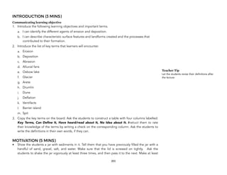 INTRODUCTION (3 MINS)
Communicating learning objective
1. Introduce the following learning objectives and important terms.
a. I can identify the different agents of erosion and deposition.
b. I can describe characteristic surface features and landforms created and the processes that
contributed to their formation.
2. Introduce the list of key terms that learners will encounter.
a. Erosion
b. Deposition
c. Abrasion
d. Alluvial fans
e. Oxbow lake
f. Glacier
g. Arete
h. Drumlin
i. Dune
j. Deflation
k. Ventifacts
l. Barrier island
m. Spit
3. Copy the key terms on the board. Ask the students to construct a table with four columns labelled:
Key Terms, Can Define It, Have heard/read about It, No Idea about It. Instruct them to rate
their knowledge of the terms by writing a check on the corresponding column. Ask the students to
write the definitions in their own words, if they can.
MOTIVATION (5 MINS)
• Show the students a jar with sediments in it. Tell them that you have previously filled the jar with a
handful of sand, gravel, salt, and water. Make sure that the lid is screwed on tightly. Ask the
students to shake the jar vigorously at least three times, and then pass it to the next. Make at least
203
Teacher Tip
Let the students revise their definitions after
the lecture.
 