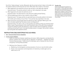 five of this “shake-and-pass” activity. Afterwards, take the jar back and set it down on the table. Let
the students observe of what they see and notice. Write down their answers on the board.
a. What happened to the sediments as the jar was set down on the table after shaking?
Expected answer: The particles started to settle out. Salt is dissolved in the water.
b. What happened to the water the sediments are in?
Expected answer: The water became murky with some visible particles floating.
c. Do the smallest grains land on top or bottom of the jar? Why?
Expected answer: The larger particles are generally heavier and quickly settled to the bottom
with smaller grains landing on top of them. Tinier particles stay suspended in the water.
d. What environment and processes does the sediment jar demo represent? Which part in the
demo simulates weathering? How about erosion and deposition?
Expected answer: This demo is akin to rocks grinding and colliding as they are carried by stream
flows or waves. Physical abrasion of the rocks hitting each other or the wall of the jar represents
mechanical weathering while salt dissolving in water simulates chemical weathering. Constant
tumbling and swirling of rocks in the water simulates erosion or transport. Salt carried in solution
by moving water also represents erosion.
INSTRUCTION /DELIVERY/PRACTICE (40 MINS)
• Give a demonstration/lecture/simulation
• Lecture proper (Outline)
1. Explain the distinction between weathering and erosion. Define deposition and describe the
general conditions that commonly lead to deposition of sediments. Highlight the thread
connects these processes. Briefly review the hydrologic cycle to illustrate the role of the sun
and gravity in driving these processes.
• Definitions from Tarbuck et. al.,2014:
a. Weathering- the disintegration and decomposition of rock at or near the Earth surface
b. Erosion- the incorporation and transportation of material by a mobile agent such as
water, wind, or ice
204
Teacher Tip
Teacher should prepare the sediment jar
prior to class. To make a sediment jar, get a
clear plastic jar or soda bottle with a lid and
fill it about one-thirds full with sediments
(gravel, sand, a teaspoon of salt). Fill the jar/
bottle the rest of the way with water and
screw on the lid. You may substitute gravel
with angular fragments of terracotta pot to
see if vigorous shaking will wear the sharp
corners down.
 