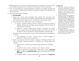 • Weathering occurs in situ, that is, particles stay put and no movement is involved. As soon
as the weathering product starts moving (due to fluid flow) we call the process erosion.
• Point out that weathering, erosion/transportation, deposition are exogenic processes that
act in concert but in differing relative degrees to bring about changes in the configuration of
the Earth’s surface.
2. Discuss the various agents of erosion.
1. Running Water
a. Explain that running water encompass both overland flow and stream flow.
Differentiate overland flow and streamflow. Briefly describe how streamflow begins
as moving sheet wash. (splash erosion->overland flow->rills->gulleys->stream)
b. Discuss the factors that affect stream erosion and deposition
• Velocity – dictates the ability of stream to erode and transport; controlled by
gradient, channel size and shape, channel roughness, and the amount of
water flowing in the channel
• Discharge- volume of water passing through a cross-section of a stream
during a given time; as the discharge increases, the width of the channel,
the depth of flow, or flow velocity increase individually or simultaneously
c. Summarize how various properties of stream channel change from its headwaters to
its mouth.
• From headwaters to mouth: Channel slope ↓, Channel roughness ↓,
Discharge ↑, Channel size↑, Flow velocity↓
d. Explain how streams erode their channels, transport, and deposit sediments. (Go
back to students’ answers to questions in Motivation part. Briefly discuss their
answers.)
• Styles of erosion: Vertical erosion (downcutting), lateral erosion, headward
erosion
• Streamflow erosion occurs by : Hydraulic action, abrasion, solution
• Streams transport their sediment load in three ways: in solution (dissolved
load), in suspension (suspended load), sliding and rolling along the bottom
(bed load)
• A stream’s ability to transport solid particles is described by: Competence
205
Teacher Tip
• During the instruction (lecture or
powerpoint presentation) students
must take notes in their notebook. The
teacher will monitor as the lesson
progresses and randomly call on
students to read what they have written
for a particular topic
• Teacher may explain the processes of
weathering, erosion, and deposition in
the context of systems to help students
understand that the landscape can be
imagined as a series of intimately linked
components. Point out that exogenic
processes are essentially driven by
forces generated by the Sun-Earth
system and by the pull of gravity. The
sun’s energy drives the water cycle and
gravity controls rock and water
movements downslope.
• The teacher may use the sediment jar
to demonstrate sediment sorting. By
this time most of the particles have
settled to the bottom of the jar.
 