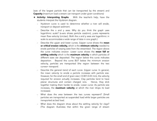 (size of the largest particle that can be transported by the stream) and
Capacity (maximum load a stream can transport under given conditions)
✦ Activity: Interpreting Graphs. With the teacher’s help, have the
students interpret the Hjulstrom diagram.
- Hjulstrom curve is used to determine whether a river will erode,
transport or deposit sediment.
- Describe the x and y axes. Why do you think the graph uses
logarithmic scale? (x-axis shows particle size(mm), y-axis represents
mean flow velocity (cm/sec). Both the x and y axes are logarithmic in
scale to accommodate a wide range of data in one graph.)
- Describe the upper and lower curves. (Upper curve shows the mean
or critical erosion velocity, which is the minimum velocity needed to
erode particles of varying sizes from the streambed. The region above
the curve indicates erosion. Lower curve shows the mean fall or
settling velocity which is the maximum velocity in which particles of
different sizes are deposited. The region below this curve indicates
deposition. Beyond this curve BUT below the minimum erosion
velocity, particles are transported (the region between the two
curves= transport)
- Describe the general trend of each curve. (Upper curve: In general,
the mean velocity to erode a particle increases with particle size.
However, for the small end of grain size (~0.001-0.03 mm), the velocity
required for erosion actually increases. Clay particles tend to have
planar structures and contain charged ions. Hence, they stick
together making them harder to erode. Lower curve: As particle size
increases, the maximum velocity at which the river drops its load
increases).
- What does the area between the two curves represent? (Small
particles are transported as suspended load while larger particles are
transported as bed load.
- What does the diagram show about the settling velocity for clays?
(The diagram illustrates that within the given range of stream
206
 
