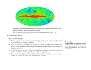 Figure 6: Cosmic microwave background radiation map showing small variations from
WMAP (Wilkinson Microwave Anisotropy Probe).
(Source: http://wmap.gsfc.nasa.gov/media/ContentMedia/map_model_2.gif)
A. Origin of the Universe
Non-scientific Thought
• Ancient Egyptians believed in many gods and myths which narrate that the world arose from
an infinite sea at the first rising of the sun.
• The Kuba people of Central Africa tell the story of a creator god Mbombo (or Bumba) who,
alone in a dark and water-covered Earth, felt an intense stomach pain and then vomited the
stars, sun, and moon.
• In India, there is the narrative that gods sacrificed Purusha, the primal man whose head, feet,
eyes, and mind became the sky, earth, sun, and moon respectively.
• The monotheistic religions of Judaism, Christianity, and Islam claim that a supreme being
created the universe, including man and other living organisms.
17
Teacher Tip
Unlike hypotheses in the sciences, religious
beliefs cannot be subjected to tests using
the scientific method. For this reason, they
cannot be considered valid topic of
scientific inquiry.
 