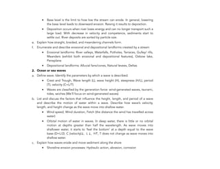 • Base level is the limit to how low the stream can erode. In general, lowering
the base level leads to downward erosion. Raising it results to deposition.
• Deposition occurs when river loses energy and can no longer transport such a
large load. With decrease in velocity and competence, sediments start to
settle out. River deposits are sorted by particle size.
e. Explain how straight, braided, and meandering channels form.
f. Enumerate and describe erosional and depositional landforms created by a stream
• Erosional landforms: River valleys, Waterfalls, Potholes, Terraces, Gulley/ rills,
Meanders (exhibit both erosional and depositional features), Oxbow lake,
Peneplane
• Depositional landforms: Alluvial fans/cones, Natural levees, Deltas
2. Ocean or sea waves
a. Define wave. Identify the parameters by which a wave is described.
• Crest and Trough, Wave length (L), wave height (H), steepness (H/L), period
(T), velocity (C=L/T)
• Waves are classified by the generation force: wind-generated waves, tsunami,
tides, seiches (We’ll focus on wind-generated waves)
b. List and discuss the factors that influence the height, length, and period of a wave
and describe the motion of water within a wave. Describe how wave’s velocity,
length, and height change as the wave move into shallow water.
• Wind speed, Wind duration, Fetch (the distance the wind has travelled across
water)
• Orbital motion of water in waves. In deep water, there is little or no orbital
motion at depths greater than half the wavelength. As wave moves into
shallower water, it starts to ‘feel the bottom’ at a depth equal to the wave
base (D=L/2). C (velocity)↓, L ↓, H↑, T does not change as wave moves into
shallow water.
c. Explain how waves erode and move sediment along the shore
• Shoreline erosion processes: Hydraulic action, abrasion, corrosion
208
 