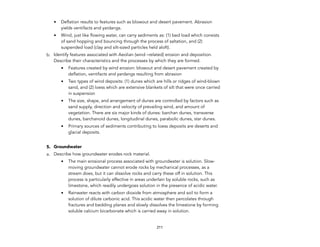 • Deflation results to features such as blowout and desert pavement. Abrasion
yields ventifacts and yardangs.
• Wind, just like flowing water, can carry sediments as: (1) bed load which consists
of sand hopping and bouncing through the process of saltation, and (2)
suspended load (clay and silt-sized particles held aloft).
b. Identify features associated with Aeolian (wind –related) erosion and deposition.
Describe their characteristics and the processes by which they are formed.
• Features created by wind erosion: blowout and desert pavement created by
deflation, ventifacts and yardangs resulting from abrasion
• Two types of wind deposits: (1) dunes which are hills or ridges of wind-blown
sand, and (2) loess which are extensive blankets of silt that were once carried
in suspension
• The size, shape, and arrangement of dunes are controlled by factors such as
sand supply, direction and velocity of prevailing wind, and amount of
vegetation. There are six major kinds of dunes: barchan dunes, transverse
dunes, barchanoid dunes, longitudinal dunes, parabolic dunes, star dunes.
• Primary sources of sediments contributing to loess deposits are deserts and
glacial deposits.
5. Groundwater
a. Describe how groundwater erodes rock material.
• The main erosional process associated with groundwater is solution. Slow-
moving groundwater cannot erode rocks by mechanical processes, as a
stream does, but it can dissolve rocks and carry these off in solution. This
process is particularly effective in areas underlain by soluble rocks, such as
limestone, which readily undergoes solution in the presence of acidic water.
• Rainwater reacts with carbon dioxide from atmosphere and soil to form a
solution of dilute carbonic acid. This acidic water then percolates through
fractures and bedding planes and slowly dissolves the limestone by forming
soluble calcium bicarbonate which is carried away in solution.
211
 