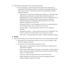 b. Describe karst topography and its associated landforms.
• Karst topography is a distinctive type of landscape which develops as a
consequence of subsurface solution. It consists an assemblage of landforms
that is most common in carbonate rocks but also associated with soluble
evaporate deposits.
- Cave/Cavern – forms when circulating groundwater at or below the water
table dissolves carbonate rock along interconnected fractures and
bedding planes. A common feature found in caverns is dripstone which is
deposited by the dripping of water containing calcium carbonate.
Dripstone features are collectively called speleothems and include
stalactites, stalagmites, and columns
- Sinkholes (Dolines) – circular depressions which form through dissolution
of underlying soluble rocks or collapse of a cave’s roof
- Solution valleys – closed depressions which form from coalescing
sinkholes
- Disappearing streams – surface streams that flows and “disappears” into
solution cavities and at other places may re-emerge as a spring
- Tower karst – tall, steep-sided hills created in highly eroded karst regions;
6. Gravity
a. Define mass wasting and summarize the factors that control mass wasting processes.
• Mass wasting is the downslope movement of soil, rock, and regolith under
the direct influence of gravity
• Factors that control mass wasting processes include:
- Slope angle – as slope angle increases, the tendency to slide down the
slope becomes greater
- Role of water: adds weight to the slope, has the ability to change angle of
repose, water pore pressure reduces shear strength of materials, reduces
friction on a sliding surface
- Presence of clays that expand when wet and shrink when dry
- Weak materials and structures that can become slippage surfaces if
weight is added or support is removed
212
 