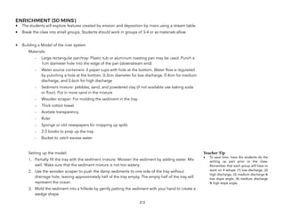 ENRICHMENT (30 MINS)
• The students will explore features created by erosion and deposition by rivers using a stream table.
• Break the class into small groups. Students should work in groups of 3-4 or as materials allow.
• Building a Model of the river system
Materials:
- Large rectangular pan/tray: Plastic tub or aluminum roasting pan may be used. Punch a
1cm diameter hole into the edge of the pan (downstream end)
- Water source containers: 3 paper cups with hole at the bottom. Water flow is regulated
by punching a hole at the bottom, 0.3cm diameter for low discharge, 0.4cm for medium
discharge, and 0.6cm for high discharge
- Sediment mixture: pebbles, sand, and powdered clay (if not available use baking soda
or flour). Put in more sand in the mixture
- Wooden scraper: For molding the sediment in the tray
- Thick cotton towel
- Acetate transparency
- Ruler
- Sponge or old newspapers for mopping up spills
- 2-3 books to prop up the tray
- Bucket to catch excess water
Setting up the model:
1. Partially fill the tray with the sediment mixture. Moisten the sediment by adding water. Mix
well. Make sure that the sediment mixture is not too watery.
2. Use the wooden scraper to push the damp sediments to one side of the tray without
drainage hole, leaving approximately half of the tray empty. The empty half of the tray will
represent the ocean.
3. Mold the sediment into a hillside by gently patting the sediment with your hand to create a
wedge shape.
213
Teacher Tip
• To save time, have the students do the
setting up part prior to the class.
Remember that each group will have to
work on 4 setups: (1) low discharge, (2)
high discharge, (3) medium discharge &
low slope angle, (4) medium discharge
& high slope angle.
 