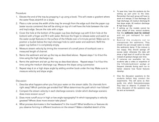 !
Procedure:
1. Elevate the end of the tray by propping it up using a book. This will create a gradient where
the water flows downhill on a slope.
2. Place a ruler across the width of the tray, far enough from the edge such that the paper cup
(water source container) that will be sitting on top of it will have the hole between the ruler
and tray’s edge. Secure the ruler with a tape.
3. Cover the hole at the bottom of the paper cup (low discharge cup with 0.3cm hole at the
bottom) with a finger and fill it with water. Remove the finger to release water and watch as
the water sculpt features on the surface of the hillside over a 5-minute period. Make sure to
position a bucket below the tray’s drainage hole to catch water and sediment. Refill the
paper cup before it is completely empty.
4. Measure stream velocity by timing the movement of a small piece of toothpick over a
measured length of channel.
5. Remix the sediment and set up the tray as described above. Repeat steps 1 to 4 but this
time using the high discharge cup.
6. Remix the sediment and set up the tray as described above. Repeat steps 1 to 4 but this
time using the medium discharge cup. Measure the slope using a protractor.
7. Repeat step 6 on a high slope angle by adding another book under the tray. Make sure to
measure velocity and slope angle.
Discussion:
1. Describe what happens when you first pour water on the stream table. Do channels form
right away? Which particles get eroded first? What determines the path which river follows?
2. Compare the stream velocity in each discharge scenario. Under which discharge scenario
does more erosion occur?
3. Does more runoff occur in high or low angle topography? In which topography is velocity
greatest? Where does more erosion take place?
4. What process dominates in the headwaters? In the mouth? What landforms or features do
you observe forming in different locations on the stream? Make a labelled sketch of the
214
• To save time, have the students do the
setting up part prior to the class.
Remember that each group will have to
work on 4 setups: (1) low discharge, (2)
high discharge, (3) medium discharge &
low slope angle, (4) medium discharge
& high slope angle.
• If setting up the models cannot be
done ahead of time, remind students
that the sediments must be remixed
and not just reshaped for each
scenario.
• R e m i n d t h e s t u d e n t s n o t t o
oversaturate the sediments. They
should mix just enough water to make
the sediments damp. If the mixture is
too soppy, they should sponge off
excess water otherwise the data will
show a high level of runoff at the start
instead of gradual change over time.
• If cameras are available, let the
students take a video or snapshots of
the hillside/sediment wedge at
frequent intervals during each run to
better observe how fluvial features
develop.
• Give the discussion questions to the
students before they conduct the
experiments. This will serve as their
guide into which features/processes
they have to observe. If pressed for
time, discussion of the questions may
be sent as homework.
 