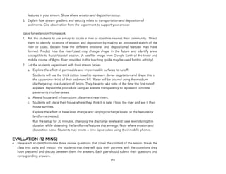 features in your stream. Show where erosion and deposition occur.
5. Explain how stream gradient and velocity relate to transportation and deposition of
sediments. Cite observation from the experiment to support your answer.
Ideas for extension/Homework:
1. Ask the students to use a map to locate a river or coastline nearest their community. Direct
them to identify locations of erosion and deposition by making an annotated sketch of the
river or coast. Explain how the different erosional and depositional features may have
formed. Predict how the river/coast may change shape in the future and identify areas
susceptible to fluvial/coastal erosion. (A satellite image from Google Earth of the lower and
middle course of Agno River provided in this teaching guide may be used for this activity).
2. Let the students experiment with their stream tables.
a. Explore the effect of permeable and impermeable surfaces to runoff.
Students will use the thick cotton towel to represent dense vegetation and drape this o
the upper one- third of their sediment hill. Water will be poured using the medium
discharge cup in a duration of 5mins. They have to take note of the time the first runoff
appears. Repeat the procedure using an acetate transparency to represent concrete
pavements in urban areas.
b. Assess house and infrastructure placement near rivers.
c. Students will place their house where they think it is safe. Flood the river and see if their
house survives.
Explore the effect of base level change and varying discharge levels on the features or
landforms created.
Run the setup for 30 minutes, changing the discharge levels and base level during this
duration while observing the landforms/features that emerge. Note where erosion and
deposition occur. Students may create a time-lapse video using their mobile phones.
EVALUATION (12 MINS)
• Have each student formulate three review questions that cover the content of the lesson. Break the
class into pairs and instruct the students that they will quiz their partners with the questions they
have prepared and discuss between them the answers. Each pair should submit their questions and
corresponding answers.
215
 