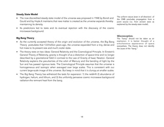 Steady State Model
• The now discredited steady state model of the universe was proposed in 1948 by Bondi and
Gould and by Hoyle.It maintains that new matter is created as the universe expands thereby
maintaining its density.
• Its predictions led to tests and its eventual rejection with the discovery of the cosmic
microwave background.
Big Bang Theory
• As the currently accepted theory of the origin and evolution of the universe, the Big Bang
Theory postulates that 13.8 billion years ago, the universe expanded from a tiny, dense and
hot mass to its present size and much cooler state.
• The theory rests on two ideas: General Relativity and the Cosmological Principle. In Einstein’s
General Theory of Relativity, gravity is thought of as a distortion of space-time and no longer
described by a gravitational field in contrast to the Law of Gravity of Isaac Newton. General
Relativity explains the peculiarities of the orbit of Mercury and the bending of light by the
Sun and has passed rigorous tests. The Cosmological Principle assumes that the universe is
homogeneous and isotropic when averaged over large scales. This is consistent with our
current large-scale image of the universe. But keep in mind that it is clumpy at smaller scales.
• The Big Bang Theory has withstood the tests for expansion: 1) the redshift 2) abundance of
hydrogen, helium, and lithium, and 3) the uniformly pervasive cosmic microwave background
radiation-the remnant heat from the bang.
19
The uniform nature (even in all direction) of
the CMB precludes propagation from a
point source (i.e. from ancient stars as
explained by the steady state model).
Misconception:
The “bang” should not be taken as an
explosion; it is better thought of a
simultaneous appearance of space
everywhere. The theory does not identify
the cause of the “bang.”
 