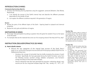INTRODUCTION (5 MINS)
Communicating learning objective
1. Introduce the following learning objectives using the suggested protocols (Verbatim, Own Words,
Read-aloud)
a. I can identify the sources of the Earth’s internal heat and describe the different processes
responsible for the transfer of heat.
b. I can explain the different conditions required in the generation of magma.
Review
• Review the parts of the different layers of the Earth – layering based on physical and chemical
properties.
• Review the rock cycle and definition of magma.
MOTIVATION (5 MINS)
• Encourage class participation by asking a question that will guide the students’ focus to the topics
to be discussed:
• For example what are the materials that come out of an erupting volcano? Are they hot? If so, why?
INSTRUCTION /DELIVERY/PRACTICE (50 MINS)
A. Heat in Earth’s Interior
• Discuss the two categories of the internal heat sources of the Earth (http://
www.ucl.ac.uk/EarthSci/people/lidunka/GEOL2014/Geophysics8%20-%20Thermal
%20evolution/Heat.htm).
- Introduce the concept of primordial heat by briefly reviewing the process of earth
formation. Specifically, the heat generated during the Earth’s formation came from
the following sources: accretion energy, adiabatic compression, core formation
energy and decay of short-lived radio-isotopes.
- Discuss radioactive heat (the heat generated by long-term radioactive decay): main
sources are the four long-lived isotopes (large half- life), namely K40, Th232, U235
220
Teacher Tip
The teacher can show a video or a photo of
an erupting volcano. Then ask the students
what materials come out of the volcano.
The students may have different answers,
but ask questions that would lead them to
realize that hot gases, hot rocks, or other
hot materials come out of volcanoes.
Teacher Tip
• Teacher can ask the students what they
learned about isotopes and Earth’s
formation.
• To illustrate heat generated from
accretion, take a piece of metal/nail.
Let the students feel and take note of
the relative temperature of the nail.
Take piece of metal and hammer it
several times (using a hammer or a
piece of rock). Then let the students
feel it again. They would feel that it is
significantly warmer than prior to
hammering.
 
