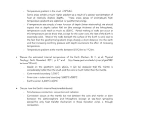 - Temperature gradient in the crust: ~25°C/km
- Some areas exhibit a much higher gradient as a result of a greater concentration of
heat at relatively shallow depths. These areas (areas of anomalously high
temperature gradient) are exploited for geothermal energy.
- If temperature was simply a linear function of depth (linear relationship), we should
expect that at depths below 100 km (the average thickness of the lithosphere),
temperature could reach as much as 2500°C. Partial melting of rocks can occur at
this temperature yet we know that, except for the outer core, the rest of the Earth is
essentially solid. Most of the rocks beneath the surface of the Earth is solid due to
the fact that the geothermal gradient drops sharply a short distance into the earth
and that increasing confining pressure with depth counteracts the effect of increasing
temperature.
- Temperature gradient at the mantle: between 0.5°C/km to 1°C/km.
• Discuss the estimated internal temperature of the Earth (Carlson, D. H. et al, Physical
Geology Earth Revealed, 2011, p 47 and http://www.geol.umd.edu/~jmerck/geol100/
lectures/10.html)
- Based on the geotherm curve above, it can be deduced that the mantle is
considerably hotter than the crust, and the core is much hotter than the mantle.
- Core-mantle boundary: 3,700°C
- Inner-core – outer-core boundary: 5,000°C±500°C
- Earth’s center: 6,400°C±600°C
• Discuss how the Earth's internal heat is redistributed:
- Simultaneous conduction, convection and radiation
- Convection occurs at the mantle but not between the core and mantle or even
between the asthenosphere and lithosphere (except at sea-floor spreading
zones).The only heat transfer mechanism in these transition zones is through
conduction.
222
 