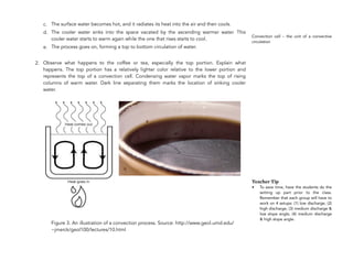 c. The surface water becomes hot, and it radiates its heat into the air and then cools.
d. The cooler water sinks into the space vacated by the ascending warmer water. This
cooler water starts to warm again while the one that rises starts to cool.
e. The process goes on, forming a top to bottom circulation of water.
2. Observe what happens to the coffee or tea, especially the top portion. Explain what
happens. The top portion has a relatively lighter color relative to the lower portion and
represents the top of a convection cell. Condensing water vapor marks the top of rising
columns of warm water. Dark line separating them marks the location of sinking cooler
water.
Figure 3. An illustration of a convection process. Source: http://www.geol.umd.edu/
~jmerck/geol100/lectures/10.html
224
!
Convection cell – the unit of a convective
circulation
Teacher Tip
• To save time, have the students do the
setting up part prior to the class.
Remember that each group will have to
work on 4 setups: (1) low discharge, (2)
high discharge, (3) medium discharge &
low slope angle, (4) medium discharge
& high slope angle.
 
