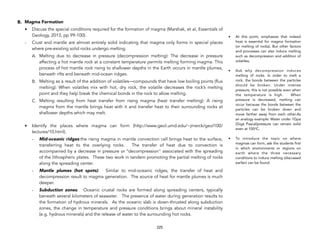 B. Magma Formation
• Discuss the special conditions required for the formation of magma (Marshak, et al, Essentials of
Geology, 2013, pp 99-100).
- Crust and mantle are almost entirely solid indicating that magma only forms in special places
where pre-existing solid rocks undergo melting.
A. Melting due to decrease in pressure (decompression melting): The decrease in pressure
affecting a hot mantle rock at a constant temperature permits melting forming magma. This
process of hot mantle rock rising to shallower depths in the Earth occurs in mantle plumes,
beneath rifts and beneath mid-ocean ridges.
B. Melting as a result of the addition of volatiles—compounds that have low boiling points (flux
melting): When volatiles mix with hot, dry rock, the volatile decreases the rock’s melting
point and they help break the chemical bonds in the rock to allow melting.
C. Melting resulting from heat transfer from rising magma (heat transfer melting): A rising
magma from the mantle brings heat with it and transfer heat to their surrounding rocks at
shallower depths which may melt.
• Identify the places where magma can form (http://www.geol.umd.edu/~jmerck/geol100/
lectures/10.html).
- Mid-oceanic ridges:the rising magma in mantle convection cell brings heat to the surface,
transferring heat to the overlying rocks. The transfer of heat due to convection is
accompanied by a decrease in pressure or "decompression" associated with the spreading
of the lithospheric plates. These two work in tandem promoting the partial melting of rocks
along the spreading center.
- Mantle plumes (hot spots): Similar to mid-oceanic ridges, the transfer of heat and
decompression result to magma generation. The source of heat for mantle plumes is much
deeper.
- Subduction zones: Oceanic crustal rocks are formed along spreading centers, typically
beneath several kilometers of seawater. The presence of water during generation results to
the formation of hydrous minerals. As the oceanic slab is down-thrusted along subduction
zones, the change in temperature and pressure conditions brings about mineral instability
(e.g. hydrous minerals) and the release of water to the surrounding hot rocks.
225
• At this point, emphasize that indeed
heat is essential for magma formation
(or melting of rocks). But other factors
and processes can also induce melting
such as decompression and addition of
volatiles,
• Ask why decompression induces
melting of rocks. In order to melt a
rock, the bonds between the particles
should be broken. Under intense
pressure, this is not possible even when
the temperature is high. When
pressure is decreased, melting can
occur because the bonds between the
particles can be broken down and
move farther away from each other.As
an analogy example: Water under 1Gpa
(Giga Pascal)pressure can remain solid
even at 100o
C.
• To introduce the topic on where
magmas can form, ask the students first
in which environments or regions on
earth where the three necessary
conditions to induce melting (discussed
earlier) can be found.
 