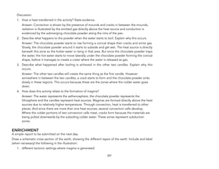 Discussion:
1. How is heat transferred in the activity? State evidence.
Answer: Convection is shown by the presence of mounds and cracks in between the mounds,
radiation is illustrated by the emitted gas directly above the heat source and conduction is
evidenced by the submerging chocolate powder along the rims of the pan.
2. Describe what happens to the powder when the water starts to boil. Explain why this occurs.
Answer: The chocolate powder starts to rise forming a conical shape then cracks and emits gas.
Slowly, the chocolate powder around it starts to subside and get wet. The heat source is directly
beneath this zone so the hotter water is rising in that area. But since the chocolate powder traps
the water, the hot water starts to move laterally under the chocolate powder forming the conical
shape, before it manages to create a crater where the water is released as gas.
3. Describe what happened after boiling is achieved in the other two candles. Explain why this
occurs.
Answer: The other two candles will create the same thing as the first candle. However
somewhere in between the two candles, a crack starts to form and the chocolate powder sinks
slowly in these regions. This occurs because these are the zones where the colder water goes
down.
4. How does this activity relate to the formation of magma?
Answer: The water represents the asthenosphere, the chocolate powder represents the
lithosphere and the candles represent heat sources. Magmas are formed directly above the heat
sources due to relatively higher temperature. Through convection, heat is transferred to other
places. And since there are more than one heat sources, several convection cells develop.
Where the colder portions of two convection cells meet, cracks form because the materials are
being pulled downwards by the subsiding colder water. These zones represent subduction
zones.
ENRICHMENT
A simple report to be submitted on the next day:
Draw a schematic cross section of the earth, showing the different layers of the earth. Include and label
(when necessary) the following in the illustration:
1. different tectonic settings where magma is generated
227
 