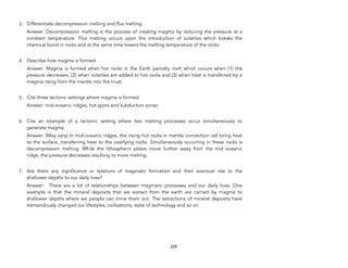 3. Differentiate decompression melting and flux melting.
Answer: Decompression melting is the process of creating magma by reducing the pressure at a
constant temperature. Flux melting occurs upon the introduction of volatiles which breaks the
chemical bond in rocks and at the same time lowers the melting temperature of the rocks.
4. Describe how magma is formed.
Answer: Magma is formed when hot rocks in the Earth partially melt which occurs when (1) the
pressure decreases, (2) when volatiles are added to hot rocks and (3) when heat is transferred by a
magma rising from the mantle into the crust.
5. Cite three tectonic settings where magma is formed.
Answer: mid-oceanic ridges, hot spots and subduction zones
6. Cite an example of a tectonic setting where two melting processes occur simultaneously to
generate magma.
Answer: (May vary) In mid-oceanic ridges, the rising hot rocks in mantle convection cell bring heat
to the surface, transferring heat to the overlying rocks. Simultaneously occurring in these rocks is
decompression melting. While the lithospheric plates move further away from the mid oceanic
ridge, the pressure decreases resulting to more melting.
7. Are there any significance or relations of magmatic formation and their eventual rise to the
shallower depths to our daily lives?
Answer: There are a lot of relationships between magmatic processes and our daily lives. One
example is that the mineral deposits that we extract from the earth are carried by magma to
shallower depths where we people can mine them out. The extractions of mineral deposits have
tremendously changed our lifestyles, civilizations, state of technology and so on.
229
 