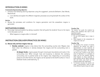 INTRODUCTION (5 MINS)
Communicating learning objective
1. Introduce the following learning objectives using the suggested protocols (Verbatim, Own Words,
Read-aloud)
a. I can identify and explain the different magmatic processes occurring beneath the surface of the
Earth.
Review
• Review the processes and conditions for magma generation and the areaswhere magma is
generated.
MOTIVATION (5 MINS)
• Encourage class participation by asking a question that will guide the students’ focus to the topics
to be discussed, such as:
- What happens to magma after it is formed?
INSTRUCTION /DELIVERY/PRACTICE (50 MINS)
A. Discuss why and how magma rises up
• Density contrast: magma is less dense than the surrounding country rock. Magma rises
faster when the difference in density between the magma and the surrounding rock is
greater.
- At deeper levels, magma passes through mineral grain boundaries and cracks in the
surrounding rock. When enough mass and buoyancy is attained, the overlying
surrounding rock is pushed aside as the magma rises. Depending on surrounding
pressure and other factors, the magma can be ejected to the Earth’s surface or rise at
shallower levels underneath (Fig. 1).
232
Teacher Tip
The teacher can guide the students by
asking some questions that lead to the
expected answers.
Example leading questions:
1. Do you think magma rises or stays in
place?
2. What happens to the composition of
magma as it rises up?
Teacher Tip
• To introduce the concept of density
difference, the teacher can make a
demonstration on how materials of
different densities behave when placed
in a medium (e.g. water). The teacher
can put a coin, a piece of rock, and a
piece of Styrofoam on a pail/glass of
water, and let the students observe
what happens to these materials. A
guide question will be: Which materials
sink and which ones float? Let the
students explain their observation.
• To illustrate viscosity, the teacher can
make a demonstration using at least
three different liquids: honey, oil, water.
 