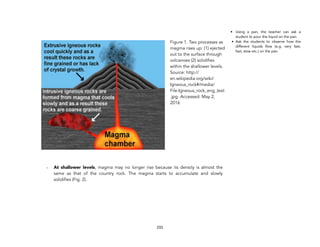 - At shallower levels, magma may no longer rise because its density is almost the
same as that of the country rock. The magma starts to accumulate and slowly
solidifies (Fig. 2).
233
• Using a pan, the teacher can ask a
student to pour the liquid on the pan.
• Ask the students to observe how the
different liquids flow (e.g. very fast,
fast, slow etc.) on the pan.
Figure 1. Two processes as
magma rises up: (1) ejected
out to the surface through
volcanoes (2) solidifies
within the shallower levels.
Source: http://
en.wikipedia.org/wiki/
Igneous_rock#/media/
File:Igneous_rock_eng_text
.jpg. Accessed: May 2,
2016
 
