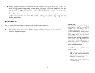 • As the universe continued to cool down, matter collected into clouds giving rise to only stars
after 380,000 years and eventually galaxies would form after 100 million years from time zero
during which, through nucleosynthesis in stars, carbon and elements heavier than carbon were
produced.
• From 9.8 billion years until the present, the universe became dark-energy dominated and
underwent accelerating expansion. At about 9.8 billion years after the big bang, the solar
system was formed.
ENRICHMENT
Ask the students to submit a brief report on the following topic/questions.
• What is the fate of the universe? Will the universe continue to expand or will it eventually
contract because of gravity?
21
Teacher tip
It was previously thought that the gravity
would eventually stop the expansion and
end the universe with a “Big Crunch” and
perhaps to generate another “bang” . This
would occur if the density of the universe is
greater than the critical density. But if it is
lower, there would be not enough
gravitational force to stop or reverse the
expansion---the universe would expand
forever leading to the “Big Chill” or “Big
Freeze” since it cools during expansion. The
recent observation of accelerating
expansion suggests that the universe will
expand exponentially forever.
Submitted work may be evaluated using the
following criteria:
• Logical discussion of scientific concepts
used for the argument (egeffects of
gravity, expansion), consistent
discussions of pros and cons
• Logical build up of reasoning to
support the choice.
 