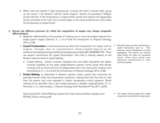 • When rocks are heated in high temperatures, minerals will melt in reverse order, going
up the series in the Bowen’s reaction series diagram. Quartz and potassium feldspar
would melt first. If the temperature is raised further, biotite and sodium-rich plagioclase
would contribute to the melt. Any minerals higher in the series would remain solid unless
the temperature is raised further.
C. Discuss the different processes by which the composition of magma may change (magmatic
differentiation).
• Magmatic differentiation is the process of creating one or more secondary magmas from
single parent magma (Tarbuck, E. J. et al Earth An Introduction to Physical Geology,
2014, p138).
1. Crystal Fractionation–a chemical process by which the composition of a liquid, such as
magma, changes due to crystallization (https://wwwf.imperial.ac.uk/
earthscienceandengineering/rocklibrary/viewglossrecord.php?gID=00000000159).  There
are several mechanisms for crystal fractionation. One that is directly related to the
Bowen’s reaction series is crystal settling.
• Crystal settling - denser minerals crystallize first and settle downwhile the lighter
minerals crystallize at the latter stages.Bowen’s reaction series shows that denser
minerals such as olivine and Ca-rich plagioclases form first, leaving the magma more
silicic(Tarbuck, E. J. et al Earth An Introduction to Physical Geology, 2014, p138).
2. Partial Melting- as described in Bowen’s reaction series, quartz and muscovite are
basically formed under low temperature conditions, making them the first ones to melt
from the parent rock once exposed in higher temperature and/or pressure. Partial
melting of an ultramafic rock in the mantle produces a basaltic magma(Carlson, D. H.,
Plummer, C. C., Hammersley L., Physical Geology Earth Revealed 9th ed, 2011, p292).
Demonstration#1: Partial Melting (copied from http://www.earthlearningidea.com/
PDF/82_Partial_melting.pdf):
237
• Note that there are other mechanisms in
crystal fractionation such as filter
pressing, inward crystallization and flow
segregation. The teacher can mention
these briefly, but does not necessarily
discuss. These topics require more
advanced understanding of other
natural processes.
• The teacher should prepare the models
at least few hours before the class starts.
 