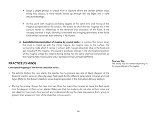 • Stage 2 (Right photo): A critical level is reached where the denser bottom layer,
being less viscous, is more readily forced up through the top layer, and a cone
structure develops.
• At this point both magmas are being tapped at the same time and mixing of the
magmas can proceed in the conduit. The extent to which the two magmas mix in the
conduit relates to differences in the densities and viscosities of the fluids. If the
viscosity contrast is high, blending is retarded and mingling dominates. If the fluids
have similar viscosities then blending is facilitated.
4. Assimilation/contamination of magma by crustal rocks - a reaction that occurs when
the crust is mixed up with the rising magma. As magma rises to the surface, the
surrounding rocks which it comes in contact with may get dissolved (due to the heat) and
get mixed with the magma. This scenario produces change in the chemical composition
of the magma unless the material being added has the same chemical composition as
the magma (http://www.tulane.edu/~sanelson/eens212/magmadiff.htm).
PRACTICE (15 MINS)
Conceptual mapping of the Bowen’s reaction series.
• Pre-activity: Before the class starts, the teacher has to prepare two sets of blank diagram of the
Bowen’s reaction series in a Manila paper, flash cards for the different parameters, minerals and rock
types (Refer to the Bowen’s reaction series diagram provided in the Instruction delivery section).
• During the activity: Group the class into two. Give the teams five minutes to paste the flash cards
into the diagram in their correct places. Make sure that the students do not refer to their notes and
just dwell on how much they learned and understood during the class discussions. Each group to
present their answers in front of the class (five minutes each).
241
Teacher Tip:
The activity may be modified depending on
the resourcefulness of the teacher.
 