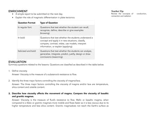 ENRICHMENT
• A simple report to be submitted on the next day.
• Explain the role of magmatic differentiation in plate tectonics.
EVALUATION
Summary questions related to the lessons. Questions are classified as described in the table below.
1. Define viscosity.
Answer: Viscosity is the measure of a substance’s resistance to flow.
2. Identify the three major factors controlling the viscosity of magma/lava.
Answer: The three major factors controlling the viscosity of magma and/or lava are temperature,
silica content and volatile content.
3. Describe how viscosity affects the movement of magma. Compare the viscosity of basaltic
and granitic magmas.
Answer: Viscosity is the measure of fluid’s resistance to flow. Mafic or basaltic magma, when
compared to a felsic or granitic magmais more mobile and flows faster as it is less viscous due to its
higher temperature and less silica content. Granitic magmadoes not reach the Earth’s surface as
242
Question Format Type of Question
In regular font Questions that test whether the student can recall,
recognize, define, describe or give examples
(knowing).
In bold Questions that test whether the students understand a
concept and apply it in new situations, classify,
compare, contrast, relate, use models, interpret
information, or explain (applying).
Italicized and bold Questions that test whether the students can analyze,
generalize, integrate, predict, justify, design or draw
conclusions (reasoning).
Teacher Tip:
Review the concepts of conduction,
convection and radiation
 