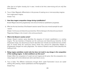 often due to its higher viscosity, but in case, it tends to be thick, slow-moving and can only flow
short distances.
4. True or False: Magmatic differentiation is the process of creating one or more secondary magmas
from single parent magma.
Answer: True.
5. How does magma composition change during crystallization?
Answer:Magma becomes progressively more silica-enriched as crystallization progresses.
6. What are the two branches of the Bowen’s reaction series? Give one mineral example for each
branch.
Answer: Continuous and discontinuous branches. Olivine belongs to the discontinuous branch.
Plagioclase feldspar is the mineral in the continuous branch.
7. What is the Bowen’s reaction series?
Answer: Bowen’s reaction series describes the sequence of mineral crystallization in a cooling
magma. The two branches of theseries are the continuous and discontinuous branches. As the
temperature drops, the discontinuous branch describes how minerals are transformed into another
type of mineral while the continuous branch shows how calcium-rich plagioclase feldspar is
progressively changed into sodic plagioclase. The reverse of Bowen’s reaction series describes the
melting of rock.
8. Rising magma assimilates crustal rocks but does not result in any change in the composition
of the resulting magma. In what condition/s can this occur?
Answer: When the composition of crustal rock and magma are the same, then the composition of a
rising magma will not be altered even when assimilation occurs.
9. True or False: The different mechanisms through which crystal fractionation occurs are crystal
settling, filter pressing, inward crystallization and flow segregation.
Answer:True.
243
 