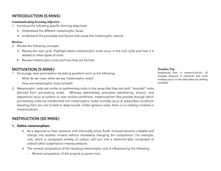 INTRODUCTION (5 MINS)
Communicating learning objective
1. Introduce the following specific learning objectives:
• Understand the different metamorphic facies
• Understand the processes and factors that cause the metamorphic texture
Review
2. Review the following concepts:
• Review the rock cycle. Highlight where metamorphic rocks occur in the rock cycle and how it is
related to other types of rocks.
• Review metamorphic rocks and how they are formed.
MOTIVATION (5 MINS)
1. Encourage class participation by asking questions such as the following:
- What do we mean when we say metamorphic rocks?
- How are metamorphic rocks formed?
2. Metamorphic rocks are similar to sedimentary rocks in the sense that they are both “recycled” rocks
(derived from pre-existing rocks). Whereas sedimentary processes (weathering, erosion, and
deposition) occur at surface or near surface conditions, metamorphism (the process through which
pre-existing rocks are transformed into metamorphic rocks) normally occur at subsurface conditions
(resulting from but not limited to deep burial). Unlike igneous rocks, there is no melting involved in
metamorphism.
INSTRUCTION (50 MINS)
1. Define metamorphism.
• As a response to heat, pressure, and chemically active fluids, minerals become unstable and
change into another mineral without necessarily changing the composition. For example,
coal, which is composed entirely of carbon, will turn into a diamond (also composed of
carbon) when subjected to intense pressure.
• The mineral composition of the resulting metamorphic rock is influenced by the following:
- Mineral composition of the original or parent rock
246
Teacher Tip
Emphasize that, in metamorphism, all
changes (physical or chemical) that rocks
undergo occur in the solid state (no melting
involved).
 