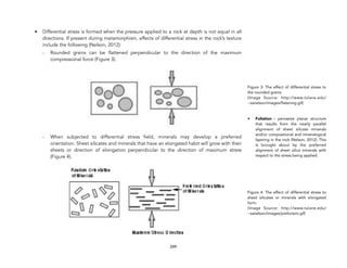 • Differential stress is formed when the pressure applied to a rock at depth is not equal in all
directions. If present during metamorphism, effects of differential stress in the rock’s texture
include the following (Nelson, 2012):
- Rounded grains can be flattened perpendicular to the direction of the maximum
compressional force (Figure 3).
- When subjected to differential stress field, minerals may develop a preferred
orientation. Sheet silicates and minerals that have an elongated habit will grow with their
sheets or direction of elongation perpendicular to the direction of maximum stress
(Figure 4).
249
Figure 3: The effect of differential stress to
the rounded grains
(Image Source: http://www.tulane.edu/
~sanelson/images/flatening.gif)
• Foliation - pervasive planar structure
that results from the nearly parallel
alignment of sheet silicate minerals
and/or compositional and mineralogical
layering in the rock (Nelson, 2012). This
is brought about by the preferred
alignment of sheet silica minerals with
respect to the stress being applied.
Figure 4. The effect of differential stress to
sheet silicates or minerals with elongated
form.
(Image Source: http://www.tulane.edu/
~sanelson/images/preforient.gif)
 