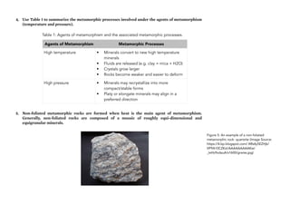 4. Use Table 1 to summarize the metamorphic processes involved under the agents of metamorphism
(temperature and pressure).
Table 1: Agents of metamorphism and the associated metamorphic processes.
5. Non-foliated metamorphic rocks are formed when heat is the main agent of metamorphism.
Generally, non-foliated rocks are composed of a mosaic of roughly equi-dimensional and
equigranular minerals.
250
Figure 5: An example of a non-foliated
metamorphic rock- quartzite (Image Source:
https://4.bp.blogspot.com/-XRs4y5EZHjk/
VP9A10CZKzI/AAAAAAAAAKw/
_IeHz9vdauA/s1600/gneiss.jpg)
Agents of Metamorphism Metamorphic Processes
High temperature • Minerals convert to new high temperature
minerals
• Fluids are released (e.g. clay = mica + H2O)
• Crystals grow larger
• Rocks become weaker and easier to deform
High pressure • Minerals may recrystallize into more
compact/stable forms
• Platy or elongate minerals may align in a
preferred direction
 