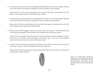 2. In what direction were the forces that squeezed fossil B? Based on the original length, estimate
how much distortion the fossil has undergone. Give your answer as a percentage. 
 
Answer Key: The forces acted downwards from the top of the paper and upwards from the
bottom. The trilobite has been distorted by about 15-20%.
3. In what direction were the forces that squeezed fossil C? Based on the original length, estimate
how much distortion the fossil has undergone. Give your answer as a percentage. 
 
Answer Key: The forces acted leftwards from the right of the paper and rightwards from the left.
The trilobite has been distorted by about15-20%.
4. What do your answers suggest about how much the rock in the region in which the fossils were
found has been squeezed? How might this scale of deformation have been caused? 
 
Answer Key: This suggests that the rocks that contain the fossils have been distorted in about
the same ratio. The same might well apply to the whole region. This could have happened
when the rock was at the site of a destructive plate margin.
5. Another similar fossil has been distorted by shearing forces acting in the directions shown by
the arrows in figure D. Sketch the shape that this fossil might have. 
 
Answer Key: The following presents a fossil distorted by shearing forces acting in the directions
shown by the arrows in figure D.
255
Figure 9: A trilobite fossil distorted by
shearing forces (or alternatively by the left-
right squeezing of a fossil tilted to the left).
(Image Source: http://www.rsc.org/
education/teachers/resources/jesei/meta/
fig4.gif)
 