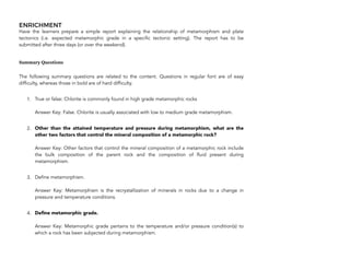 ENRICHMENT
Have the learners prepare a simple report explaining the relationship of metamorphism and plate
tectonics (i.e. expected metamorphic grade in a specific tectonic setting). The report has to be
submitted after three days (or over the weekend).
Summary Questions
The following summary questions are related to the content. Questions in regular font are of easy
difficulty, whereas those in bold are of hard difficulty.
1. True or false: Chlorite is commonly found in high grade metamorphic rocks 
 
Answer Key: False. Chlorite is usually associated with low to medium grade metamorphism.
2. Other than the attained temperature and pressure during metamorphism, what are the
other two factors that control the mineral composition of a metamorphic rock? 
 
Answer Key: Other factors that control the mineral composition of a metamorphic rock include
the bulk composition of the parent rock and the composition of fluid present during
metamorphism.
3. Define metamorphism. 
 
Answer Key: Metamorphism is the recrystallization of minerals in rocks due to a change in
pressure and temperature conditions.
4. Define metamorphic grade. 
 
Answer Key: Metamorphic grade pertains to the temperature and/or pressure condition(s) to
which a rock has been subjected during metamorphism.
256
 