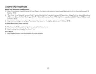 ADDITIONAL RESOURCES
Lesson Plan/Materials/Teaching Guides
1. https://en.wikipedia.org/wiki/History_of_Solar_System_formation_and_evolution_hypotheses#Classification_of_the_theories (accessed 13
October 2015)
2. ”The Origin of the Universe, Earth, and Life." National Academy of Sciences. Science and Creationism: A View from the National Academy
of Sciences, Second Edition. Washington, DC: The National Academies Press, 1999. http://www.nap.edu/read/6024/chapter/3#8 (accessed
2 October 2015)
3. http://science.nasa.gov/astrophysics/focus-areas/what-powered-the-big-bang/ (accessed 5 October 2015)
Activities for teaching of the Universe 
1. http://www.nuffieldfoundation.org/science-society/activities-universe
2. http://molebash.com/doppler/horn/horn1.htm
Short Article
1. http://www.scholastic.com/teachers/article/?origin-universe
23
 