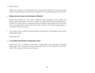 5. Define foliation. 
 
Answer Key: Foliation is the pervasive planar structure that results from the nearly parallel
alignment of sheet silicate minerals and/or compositional and mineralogical layering in the rock.
6. Define the role of stress in the formation of foliation? 
 
Answer Key: Foliation can occur when a differential stress develops in rocks, wherein the
pressure acting on all sides of the rock is not equal. Rounded grains will flatten perpendicular to
the direction of the maximum compressional stress. In addition, sheet silicates and minerals that
have an elongated habit will grow with their sheets or direction of elongation perpendicular to
the direction of maximum stress.
7. True or false: There is a direct correlation between the grain size of metamorphic rocks and the
metamorphic grade. 
 
Answer Key: True
8. Is it possible to find fossils in metamorphic rocks? 
 
Answer Key: Yes, it is possible to find fossils in metamorphic rocks especially in low-grade
metamorphic rocks. However, the fossils are expected to be not in the original form due to the
effect of the change in temperature and pressure.
257
 
