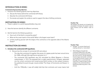 INTRODUCTION (5 MINS)
Communicating learning objective
1. Introduce the following specific learning objectives:
• Discuss the history behind the continental drift theory
• Describe the continental drift theory
• Enumerate and explain the evidence used to support the idea of drifting continents
MOTIVATION (10 MINS)
1. Present a globe or a world map (preferably a big one).
2. Have the learners identify the different continents.
3. Ask the learners the following questions:
• How much of the Earth is covered by water?
• What are the ocean basins of the world? What is the largest ocean basin?
• Is there anything peculiar with the shape of the continents on the opposite sides of the Atlantic
Ocean?
INSTRUCTION (50 MINS)
1. Introduce the continental drift hypothesis.
• Discuss how the concept of continental drift came about.
- The idea that continents fit together like pieces of a jigsaw puzzle has been around since
the 1600s, although little significance was given to it.
- The continental drift hypothesis was first articulated by Alfred Wegener, a German
meteorologist, in 1912. He proposed that a single supercontinent, Pangaea, separated
into the current continents and moved across Earth’s surface to their present locations.
He published his work through a book entitled ‘The Origin of Continents and Oceans’ in
1915.
- Until the 1950s-60s, it was still widely held that that continents and ocean basins had
260
Teacher Tip
Test whether the learners can recognize the
remarkable fit between the eastern coast of
South America and the western coast of
Africa.
Teacher Tips
• Pangaea - an ancient Greek word
meaning ‘all land’ or ‘entire Earth’.
• Alfred Wegener thought that
continents drifted due to the tides
formed by the gravitational forces of
the moon and sun. He also believed
that the larger and sturdier continents
cut through the thinner oceanic crust,
although there is no proof that the
ocean floor is weak enough to allow
passage of the continents without
significantly deforming them in the
process.
 