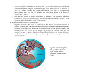 - The oceanographic data later on revealed that a much better approach was to fit the
continents together along the continental slope, where erosion would be minimal. In
1965, Sir Edward Bullard, an English geophysicist, and two of his associates
demonstrated that the best fit between the continents occurs at a depth of
approximately 2000 m.
- Even with this method, a perfect fit could not be achieved. The process of stretching
and thinning of the continental margins and sedimentary processes (e.g. erosion, delta
formation, etc.) could explain some of the overlaps.
• Similarity in geological units and structure
- Wegener discovered that rocks on both sides of the Atlantic Ocean were identical in
terms of type and age. He also matched up mountain ranges with the same rock types,
structures, and ages, that were now on opposite sides of the Atlantic Ocean. The
Appalachians of the eastern United States and Canada, for example, were just like
mountain ranges in eastern Greenland, Ireland, Great Britain, and Norway. Wegener
concluded that they formed a single mountain range that became separated as the
continents drifted.
262
Figure 2: Map showing how
mountain belts and rock
types connect across
continents (Roose-Snyder,
2002).
 
