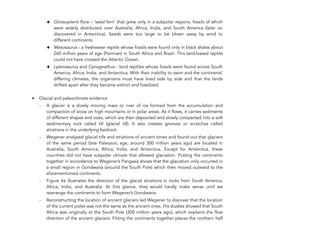 ✦ Glossopteris flora – ‘seed fern’ that grew only in a subpolar regions, fossils of which
were widely distributed over Australia, Africa, India, and South America (later on
discovered in Antarctica). Seeds were too large to be blown away by wind to
different continents.
✦ Mesosaurus - a freshwater reptile whose fossils were found only in black shales about
260 million years of age (Permian) in South Africa and Brazil. This land-based reptile
could not have crossed the Atlantic Ocean.
✦ Lystrosaurus and Cynognathus - land reptiles whose fossils were found across South
America, Africa, India, and Antarctica. With their inability to swim and the continents’
differing climates, the organisms must have lived side by side and that the lands
drifted apart after they became extinct and fossilized.
• Glacial and paleoclimate evidence
- A glacier is a slowly moving mass or river of ice formed from the accumulation and
compaction of snow on high mountains or in polar areas. As it flows, it carries sediments
of different shapes and sizes, which are then deposited and slowly compacted into a soft
sedimentary rock called till (glacial till). It also creates grooves or scratches called
striations in the underlying bedrock.
- Wegener analyzed glacial tills and striations of ancient times and found out that glaciers
of the same period (late Paleozoic age, around 300 million years ago) are located in
Australia, South America, Africa, India, and Antarctica. Except for Antarctica, these
countries did not have subpolar climate that allowed glaciation. Putting the continents
together in accordance to Wegener’s Pangaea shows that the glaciation only occurred in
a small region in Gondwana (around the South Pole) which then moved outward to the
aforementioned continents.
- Figure 4a illustrates the direction of the glacial striations in rocks from South America,
Africa, India, and Australia. At first glance, they would hardly make sense until we
rearrange the continents to form Wegener’s Gondwana.
- Reconstructing the location of ancient glaciers led Wegener to discover that the location
of the current poles was not the same as the ancient ones. His studies showed that South
Africa was originally at the South Pole (300 million years ago), which explains the flow
direction of the ancient glaciers. Fitting the continents together places the northern half
264
 