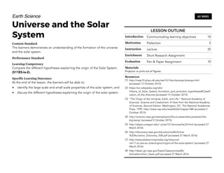 Earth Science
Universe and the Solar
System
Content Standard
The learners demonstrate an understanding of the formation of the universe
and the solar system.
Performance Standard
Learning Competency
Compare the different hypotheses explaining the origin of the Solar System.
(S11ES-Ia-2).
Specific Learning Outcomes
At the end of the lesson, the learners will be able to:
• identify the large scale and small scale properties of the solar system; and
• discuss the different hypotheses explaining the origin of the solar system.
60 MINS
LESSON OUTLINE
Introduction Communicating learning objectives 10
Motivation Prelection 5
Instruction Lecture 35
Enrichment Short Research Assignment
Evaluation Pen & Paper Assignment 10
Materials
Projector or print-out of figures
Resources
(1) http://csep10.phys.utk.edu/astr161/lect/solarsys/solarsys.html
(accessed 12 October 2015)
(2) https://en.wikipedia.org/wiki/
History_of_Solar_System_formation_and_evolution_hypotheses#Classifi
cation_of_the_theories (accessed 13 October 2015)
(3) "The Origin of the Universe, Earth, and Life." National Academy of
Sciences. Science and Creationism: A View from the National Academy
of Sciences, Second Edition. Washington, DC: The National Academies
Press, 1999. http://www.nap.edu/read/6024/chapter/3#8 (accessed 2
October 2015)
(4) http://science.nasa.gov/astrophysics/focus-areas/what-powered-the-
big-bang/ (accessed 5 October 2015)
(5) http://abyss.uoregon.edu/~js/ast121/lectures/lec24.html (accessed 27
March 2016)
(6) http://discovery.nasa.gov/education/pdfs/Active
%20Accretion_Discovery_508.pdf (accessed 27 March 2016)
(7) http://www.pbslearningmedia.org/resource/
nsn11.sci.ess.eiu.solarorigins/origins-of-the-solar-system/ (accessed 27
March 2016)
(8) http://dawn.jpl.nasa.gov/DawnClassrooms/pdfs/
ActiveAccretion_Dawn.pdf (accessed 27 March 2016
 