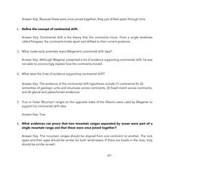  
Answer Key: Because these were once joined together; they just drifted apart through time.
2. Define the concept of continental drift. 
 
Answer Key: Continental drift is the theory that the continents move. From a single landmass
called Pangaea, the continents broke apart and drifted to their current positions.
3. What made early scientists reject Wegener’s continental drift idea? 
 
Answer Key: Although Wegener presented a lot of evidence supporting continental drift, he was
not able to convincingly explain how the continents moved.
4. What were the lines of evidence supporting continental drift?
Answer Key: The evidence of the continental drift hypothesis include (1) continental fit, (2)
similarities of geologic units and structures across continents, (3) fossil match across continents,
and (4) glacial and paleoclimate evidences.
5. True or False: Mountain ranges on the opposite sides of the Atlantic were used by Wegener to
support his continental drift idea. 
 
Answer Key: True 
6. What evidences can prove that two mountain ranges separated by ocean were part of a
single mountain range and that these were once joined together? 
 
Answer Key: The mountain ranges should be aligned from one continent to another. The rock
types and their ages should be similar for both landmasses. If there are fossils in the area, they
should be similar as well.
271
 