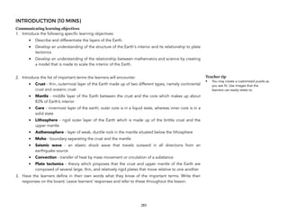INTRODUCTION (10 MINS)
Communicating learning objectives
1. Introduce the following specific learning objectives:
• Describe and differentiate the layers of the Earth.
• Develop an understanding of the structure of the Earth's interior and its relationship to plate
tectonics
• Develop an understanding of the relationship between mathematics and science by creating
a model that is made to scale the interior of the Earth.
2. Introduce the list of important terms the learners will encounter.
• Crust - thin, outermost layer of the Earth made up of two different types, namely continental
crust and oceanic crust
• Mantle - middle layer of the Earth between the crust and the core which makes up about
83% of Earth’s interior
• Core - innermost layer of the earth; outer core is in a liquid state, whereas inner core is in a
solid state
• Lithosphere - rigid outer layer of the Earth which is made up of the brittle crust and the
upper mantle
• Asthenosphere - layer of weak, ductile rock in the mantle situated below the lithosphere
• Moho - boundary separating the crust and the mantle
• Seismic wave - an elastic shock wave that travels outward in all directions from an
earthquake source
• Convection - transfer of heat by mass movement or circulation of a substance
• Plate tectonics - theory which proposes that the crust and upper mantle of the Earth are
composed of several large, thin, and relatively rigid plates that move relative to one another
3. Have the learners define in their own words what they know of the important terms. Write their
responses on the board. Leave learners’ responses and refer to these throughout the lesson.
283
Teacher tip
• You may create a customized puzzle as
you see fit. Use images that the
learners can easily relate to.
 