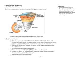 INSTRUCTION (50 MINS)
Give a demonstration/lecture/simulation using the following lecture proper outline:
Figure 1: Cutaway view showing the internal structure of the Earth.
1. Earth’s layered structure
• There are two ways the layers of the Earth are classified and labeled. Discuss and
compare layering defined by composition (crust, mantle, and core) and layering defined
by physical properties (lithosphere, asthenosphere, outer core, and inner core).
• Describe how temperature, pressure, and density change as you travel deeper down
the Earth’s interior.
• Contrast continental crust and oceanic crust.
• Discuss the crust-mantle boundary (Moho) and how it was discovered
• Introduce the idea of the lithosphere being broken into smaller pieces called plates,
which move about on top of the asthenosphere.
• Describe the layering within the mantle.
285
Teacher tip
• During the instruction (lecture or
PowerPoint presentation), the learners
must take notes in their notebooks.
Monitor the learners as the lesson
progresses and randomly call them to
read what they have written for a
particular topic.
 