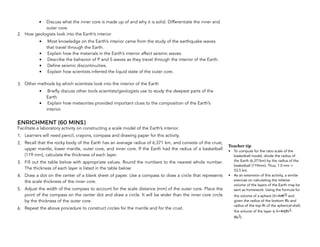 • Discuss what the inner core is made up of and why it is solid. Differentiate the inner and
outer core.
2. How geologists look into the Earth’s interior
• Most knowledge on the Earth’s interior came from the study of the earthquake waves
that travel through the Earth.
• Explain how the materials in the Earth’s interior affect seismic waves.
• Describe the behavior of P and S waves as they travel through the interior of the Earth.
• Define seismic discontinuities.
• Explain how scientists inferred the liquid state of the outer core.
3. Other methods by which scientists look into the interior of the Earth
• Briefly discuss other tools scientists/geologists use to study the deepest parts of the
Earth.
• Explain how meteorites provided important clues to the composition of the Earth’s
interior.
ENRICHMENT (60 MINS)
Facilitate a laboratory activity on constructing a scale model of the Earth’s interior.
1. Learners will need pencil, crayons, compass and drawing paper for this activity.
2. Recall that the rocky body of the Earth has an average radius of 6,371 km, and consists of the crust,
upper mantle, lower mantle, outer core, and inner core. If the Earth had the radius of a basketball
(119 mm), calculate the thickness of each layer.
3. Fill out the table below with appropriate values. Round the numbers to the nearest whole number.
The thickness of each layer is listed in the table below:
4. Draw a dot on the center of a blank sheet of paper. Use a compass to draw a circle that represents
the scale thickness of the inner core.
5. Adjust the width of the compass to account for the scale distance (mm) of the outer core. Place the
point of the compass on the center dot and draw a circle. It will be wider than the inner core circle
by the thickness of the outer core.
6. Repeat the above procedure to construct circles for the mantle and for the crust.
286
Teacher tip
• To compute for the ratio scale of the
basketball model, divide the radius of
the Earth (6,371km) by the radius of the
basketball (119mm). Thus, 1.0 mm =
53.5 km.
• As an extension of this activity, a similar
exercise on calculating the relative
volume of the layers of the Earth may be
sent as homework. Using the formula for
the volume of a sphere (V=4πR3) and
given the radius of the bottom Rb and
radius of the top Rt of the spherical shell,
the volume of the layer is V=4π(Rt3-
Rb3).
 