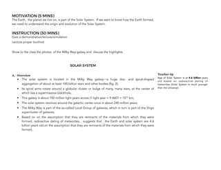 MOTIVATION (5 MINS)
The Earth, the planet we live on, is part of the Solar System. If we want to know how the Earth formed,
we need to understand the origin and evolution of the Solar System.
INSTRUCTION (30 MINS)
Give a demonstration/lecture/simulation
Lecture proper (outline)
Show to the class the photos of the Milky Way galaxy and discuss the highlights.
SOLAR SYSTEM
A. Overview
• The solar system is located in the Milky Way galaxy a huge disc- and spiral-shaped
aggregation of about at least 100 billion stars and other bodies (fig. 2);
• Its spiral arms rotate around a globular cluster or bulge of many, many stars, at the center of
which lies a supermassive blackhole;
• This galaxy is about 100 million light years across (1 light year = 9.4607 × 1012 km;
• The solar system revolves around the galactic center once in about 240 million years;
• The Milky Way is part of the so-called Local Group of galaxies, which in turn is part of the Virgo
supercluster of galaxies;
• Based on on the assumption that they are remnants of the materials from which they were
formed, radioactive dating of meteorites, suggests that the Earth and solar system are 4.6
billion years old.on the assumption that they are remnants of the materials from which they were
formed..
26
Teacher tip
Age of Solar System is at 4.6 billion years
old based on radioactive dating of
meteorites (Solar System is much younger
than the Universe);
 
