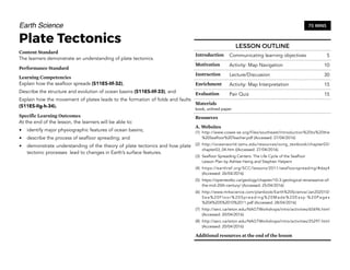 Earth Science
Plate Tectonics
Content Standard
The learners demonstrate an understanding of plate tectonics.
Performance Standard
Learning Competencies
Explain how the seafloor spreads (S11ES-IIf-32),
Describe the structure and evolution of ocean basins (S11ES-IIf-33), and
Explain how the movement of plates leads to the formation of folds and faults
(S11ES-IIg-h-34).
Specific Learning Outcomes
At the end of the lesson, the learners will be able to:
• identify major physiographic features of ocean basins;
• describe the process of seafloor spreading; and
• demonstrate understanding of the theory of plate tectonics and how plate
tectonic processes lead to changes in Earth’s surface features.
288
LESSON OUTLINE
Introduction Communicating learning objectives 5
Motivation Activity: Map Navigation 10
Instruction Lecture/Discussion 30
Enrichment Activity: Map Interpretation 15
Evaluation Pair Quiz 15
Materials
book, unlined paper
Resources
A. Websites
(1) http://www.cosee-se.org/files/southeast/Introduction%20to%20the
%20Seafloor%20Teacher.pdf (Accessed: 27/04/2016)
(2) http://oceanworld.tamu.edu/resources/ocng_textbook/chapter03/
chapter03_04.htm ((Accessed: 27/04/2016)
(3) Seafloor Spreading Centers: The Life Cycle of the Seafloor 
Lesson Plan by Ashlee Henig and Stephen Halpern
(4) https://earthref.org/SCC/lessons/2011/seafloorspreading/#day4
(Accessed: 26/04/2016)
(5) https://opentextbc.ca/geology/chapter/10-3-geological-renaissance-of-
the-mid-20th-century/ (Accessed: 25/04/2016)
(6) http://www.mrkscience.com/planbook/Earth%20Science/Jan202010/
Sea%20Floor%20Spreading%20Made%20Easy-%20Pages
%204%205%2010%2011.pdf (Accessed: 28/04/2016)
(7) http://serc.carleton.edu/NAGTWorkshops/intro/activities/65696.html
(Accessed: 20/04/2016)
(8) http://serc.carleton.edu/NAGTWorkshops/intro/activities/25297.html
(Accessed: 20/04/2016)
Additional resources at the end of the lesson
75 MINS
 